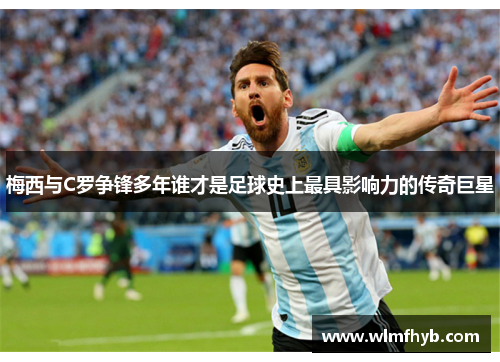梅西与C罗争锋多年谁才是足球史上最具影响力的传奇巨星