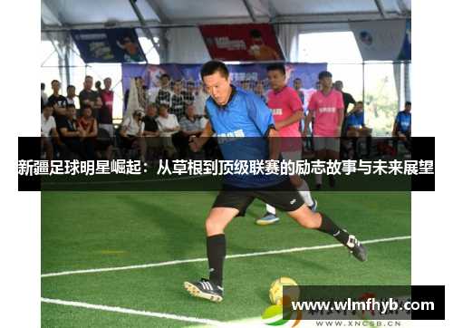 新疆足球明星崛起：从草根到顶级联赛的励志故事与未来展望