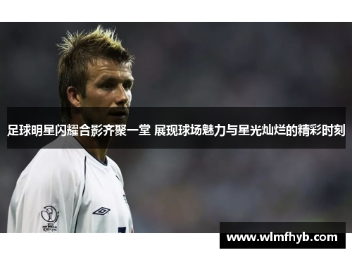 足球明星闪耀合影齐聚一堂 展现球场魅力与星光灿烂的精彩时刻