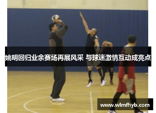 姚明回归业余赛场再展风采 与球迷激情互动成亮点