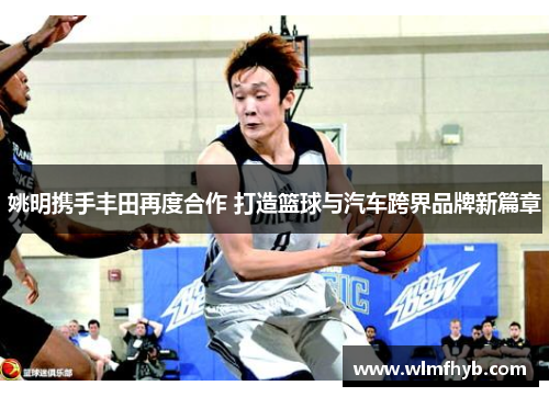 姚明携手丰田再度合作 打造篮球与汽车跨界品牌新篇章