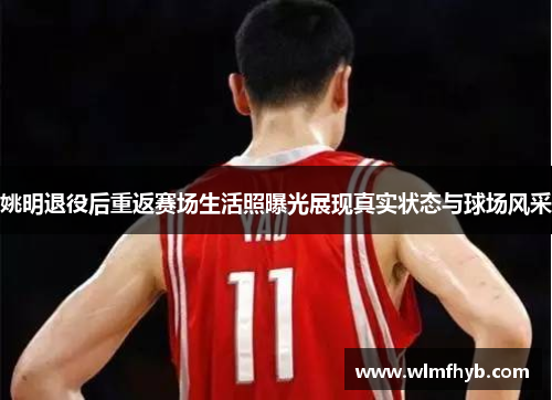 姚明退役后重返赛场生活照曝光展现真实状态与球场风采