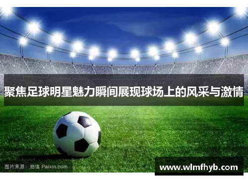 聚焦足球明星魅力瞬间展现球场上的风采与激情