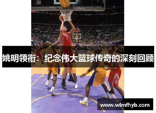 姚明领衔：纪念伟大篮球传奇的深刻回顾