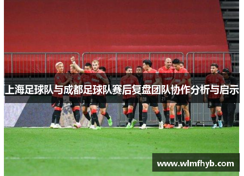 上海足球队与成都足球队赛后复盘团队协作分析与启示