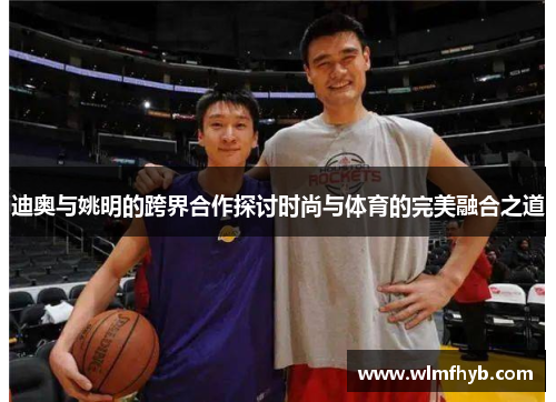 迪奥与姚明的跨界合作探讨时尚与体育的完美融合之道