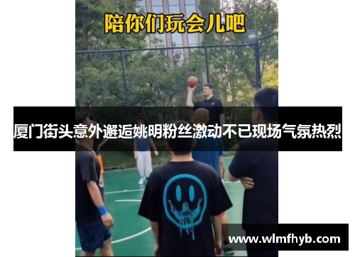 厦门街头意外邂逅姚明粉丝激动不已现场气氛热烈