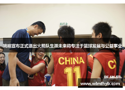 姚明宣布正式退出火箭队生涯未来将专注于篮球发展与公益事业