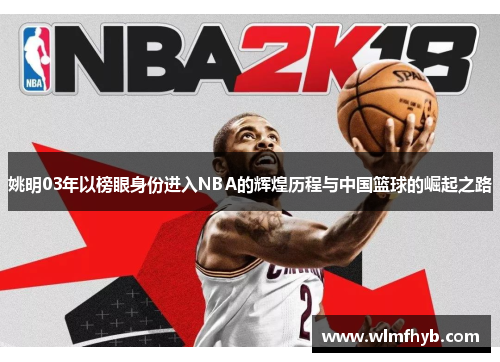 姚明03年以榜眼身份进入NBA的辉煌历程与中国篮球的崛起之路