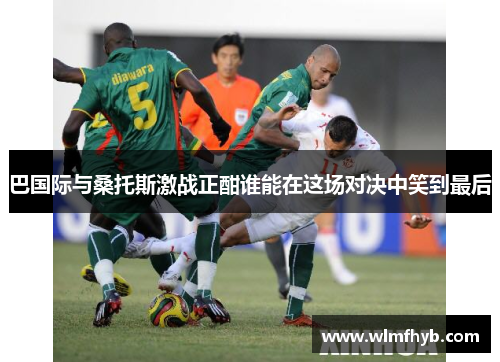 巴国际与桑托斯激战正酣谁能在这场对决中笑到最后