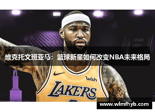 维克托文班亚马：篮球新星如何改变NBA未来格局